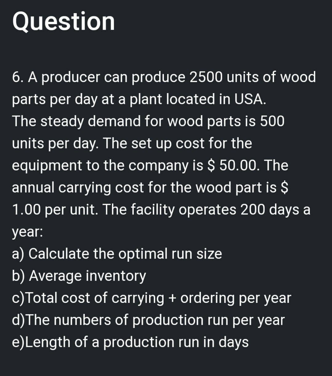 Question
6. A producer can produce 2500 units of wood
parts per day at a plant located in USA.
The steady demand for wood parts is 500
units per day. The set up cost for the
equipment to the company is $ 50.00. The
annual carrying cost for the wood part is $
1.00 per unit. The facility operates 200 days a
year:
a) Calculate the optimal run size
b) Average inventory
c) Total cost of carrying + ordering per year
d) The numbers of production run per year
e) Length of a production run in days