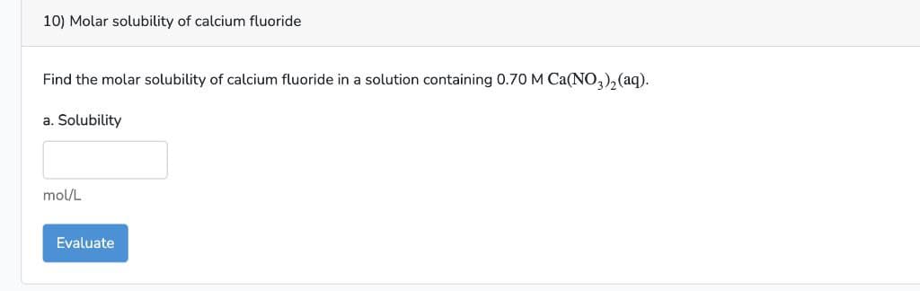10) Molar solubility of calcium fluoride
Find the molar solubility of calcium fluoride in a solution containing 0.70 M Ca(NO3)₂(aq).
a. Solubility
mol/L
Evaluate