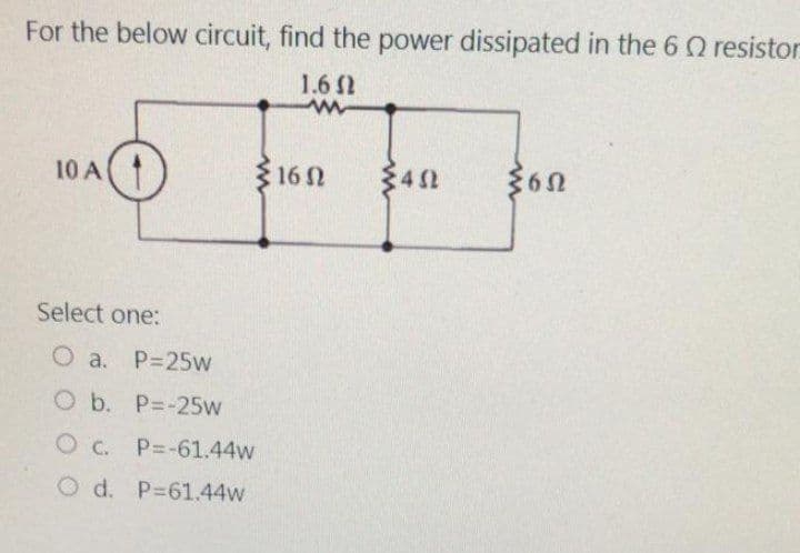 For the below circuit, find the power dissipated in the 6 2 resistor
1.6 Ω
www
10 A
Select one:
O a. P=25w
O b. P=-25w
OC. P=-61.44w
O d. P=61.44w
16 Ω
452
360