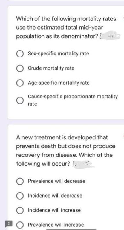 Which of the following mortality rates
use the estimated total mid-year
population as its denominator? [
O Sex-specific mortality rate
O Crude mortality rate
O Age-specific mortality rate
Cause-specific proportionate mortality
rate
A new treatment is developed that
prevents death but does not produce
recovery from disease. Which of the
following will occur?
O Prevalence will decrease
O Incidence will decrease
O Incidence will increase
Prevalence will increase