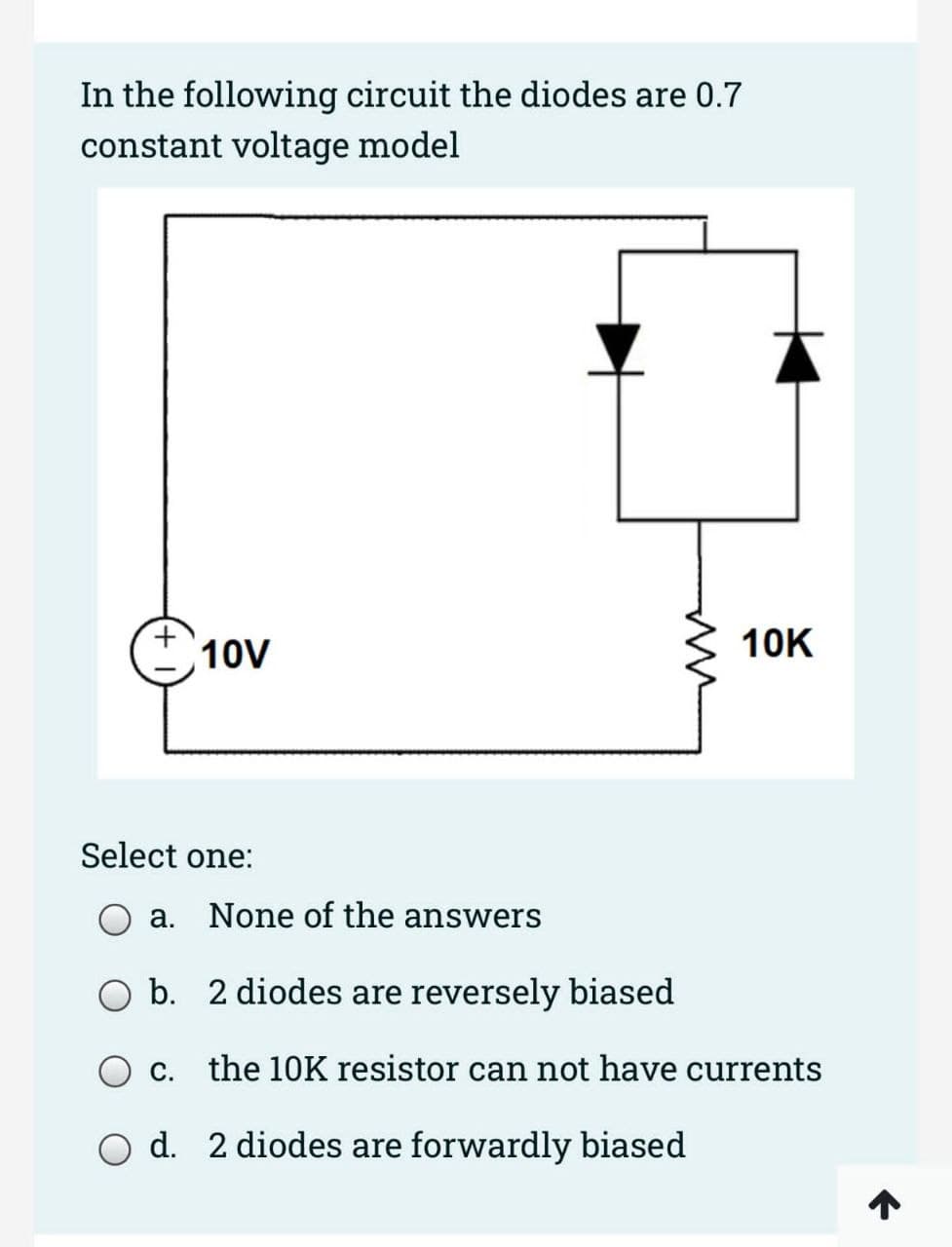 In the following circuit the diodes are 0.7
constant voltage model
10V
Select one:
C.
m
10K
a. None of the answers
b. 2 diodes are reversely biased
the 10K resistor can not have currents
d. 2 diodes are forwardly biased