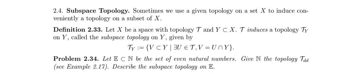 2.4. Subspace Topology. Sometimes we use a given topology on a set X to induce con-
veniently a topology on a subset of X.
Definition 2.33. Let X be a space with topology T and YC X. T induces a topology TY
on Y, called the subspace topology on Y, given by
Ty := {V C Y | BU E T,V = U nY}.
Problem 2.34. Let E C N be the set of even natural numbers. Give N the topology Taa
(see Example 2.17). Describe the subspace topology on E.
