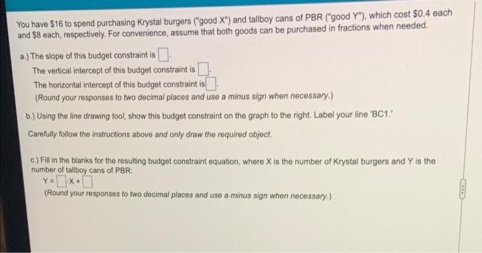 You have $16 to spend purchasing Krystal burgers ("good X") and tallboy cans of PBR ("good Y"), which cost $0.4 each
and $8 each, respectively. For convenience, assume that both goods can be purchased in fractions when needed.
a.) The slope of this budget constraint is.
The vertical intercept of this budget constraint is
The horizontal intercept of this budget constraint is
(Round your responses to two decimal places and use a minus sign when necessary.)
b.) Using the line drawing tool, show this budget constraint on the graph to the right. Label your line 'BC1.
Carefully follow the instructions above and only draw the required object.
c.) Fill in the blanks for the resulting budget constraint equation, where X is the number of Krystal burgers and Y is the
number of tallboy cans of PBR:
Y x+[
(Round your responses to two decimal places and use a minus sign when necessary.)
