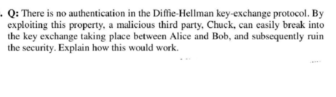 . Q: There is no authentication in the Diffie-Hellman key-exchange protocol. By
exploiting this property, a malicious third party, Chuck, can easily break into
the key exchange taking place between Alice and Bob, and subsequently ruin
the security. Explain how this would work.