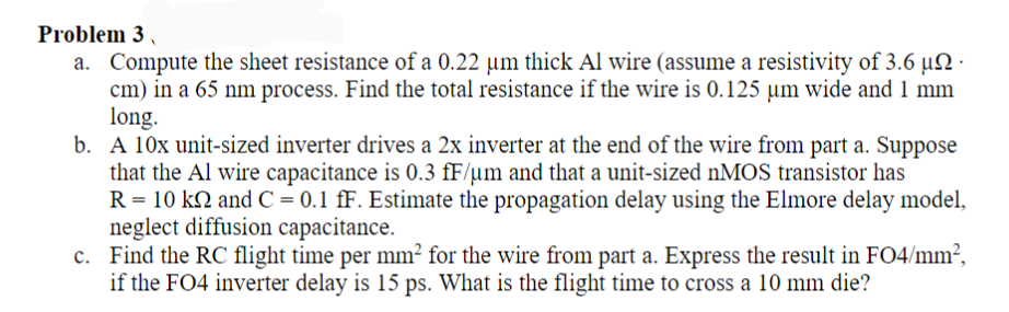 Problem 3
a. Compute the sheet resistance of a 0.22 µm thick Al wire (assume a resistivity of 3.6 µN ·
cm) in a 65 nm process. Find the total resistance if the wire is 0.125 µm wide and 1 mm
long.
b. A 10x unit-sized inverter drives a 2x inverter at the end of the wire from part a. Suppose
that the Al wire capacitance is 0.3 fF/µm and that a unit-sized nMOS transistor has
R= 10 k2 and C = 0.1 fF. Estimate the propagation delay using the Elmore delay model,
neglect diffusion capacitance.
c. Find the RC flight time per mm² for the wire from part a. Express the result in FO4/mm²,
if the FO4 inverter delay is 15 ps. What is the flight time to cross a 10 mm die?
