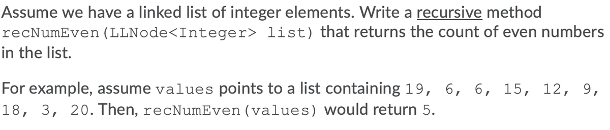 Assume we have a linked list of integer elements. Write a recursive method
recNumEven (LLNode<Integer> list) that returns the count of even numbers
in the list.
For example, assume values points to a list containing 19, 6, 6, 15, 12, 9,
18, 3, 20. Then, recNumEven (values) would return 5.
