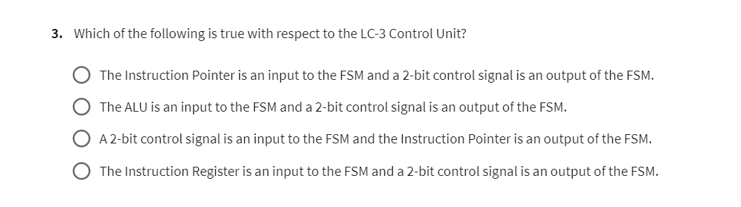 3. Which of the following is true with respect to the LC-3 Control Unit?
The Instruction Pointer is an input to the FSM and a 2-bit control signal is an output of the FSM.
The ALU is an input to the FSM and a 2-bit control signal is an output of the FSM.
A 2-bit control signal is an input to the FSM and the Instruction Pointer is an output of the FSM.
The Instruction Register is an input to the FSM and a 2-bit control signal is an output of the FSM.