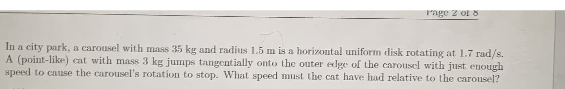 Page 2 of 8
In a city park, a carousel with mass 35 kg and radius 1.5 m is a horizontal uniform disk rotating at 1.7 rad/s.
A (point-like) cat with mass 3 kg jumps tangentially onto the outer edge of the carousel with just enough
speed to cause the carousel's rotation to stop. What speed must the cat have had relative to the carousel?
