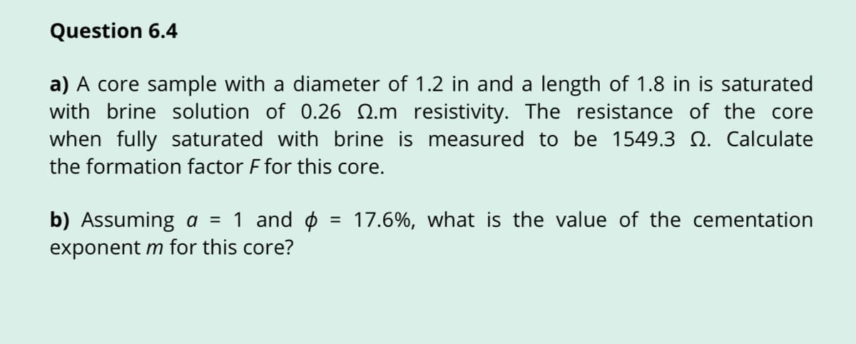 Question 6.4
a) A core sample with a diameter of 1.2 in and a length of 1.8 in is saturated
with brine solution of 0.26 Q.m resistivity. The resistance of the core
when fully saturated with brine is measured to be 1549.3 Q. Calculate
the formation factor F for this core.
b) Assuming a = 1 and ø
exponent m for this core?
17.6%, what is the value of the cementation
%3D
