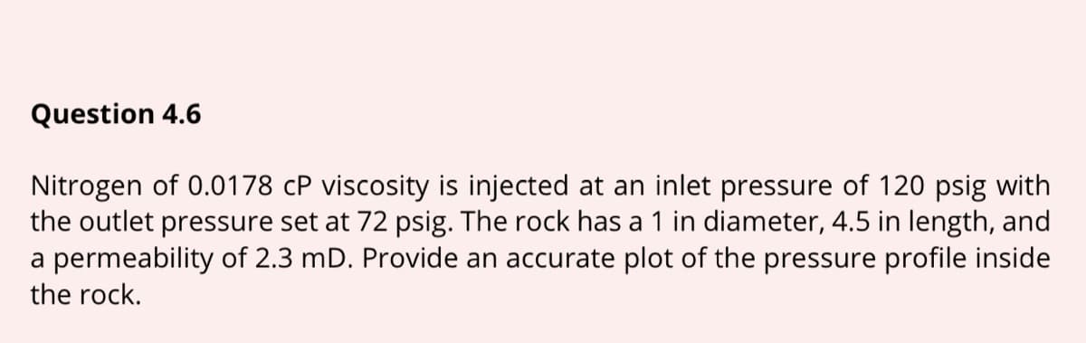 Question 4.6
Nitrogen of 0.0178 cP viscosity is injected at an inlet pressure of 120 psig with
the outlet pressure set at 72 psig. The rock has a 1 in diameter, 4.5 in length, and
a permeability of 2.3 mD. Provide an accurate plot of the pressure profile inside
the rock.
