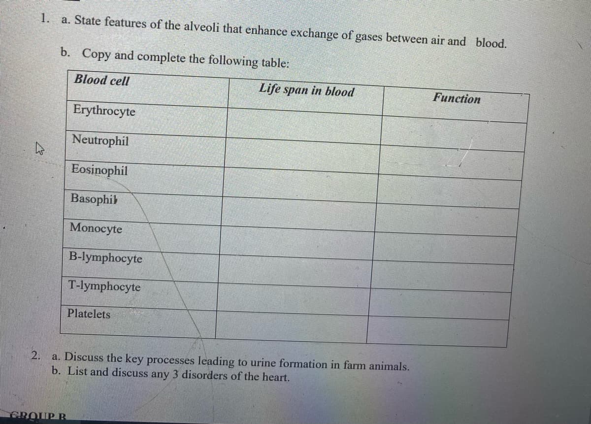 1.
a. State features of the alveoli that enhance exchange of gases between air and blood.
b. Copy and complete the following table:
Blood cell
Life span in blood
Function
Erythrocyte
Neutrophil
Eosinophil
Basophib
Monocyte
B-lymphocyte
T-lymphocyte
Platelets
a. Discuss the key processes leading to urine formation in farm animals.
b. List and discuss any 3 disorders of the heart.
2.
ROUP B

