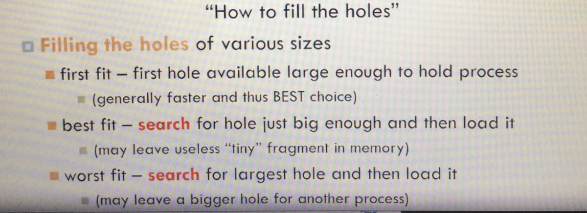 "How to fill the holes"
□ Filling the holes of various sizes
first fit first hole available large enough to hold process
(generally faster and thus BEST choice)
best fit- search for hole just big enough and then load it
(may leave useless "tiny" fragment in memory)
worst fit - search for largest hole and then load it
(may leave a bigger hole for another process)