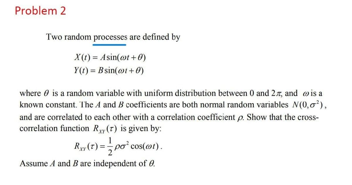 Problem 2
Two random processes are defined by
X (1) = Asin(@t +0)
Y(t) = B sin(@t+0)
where 0 is a random variable with uniform distribution between 0 and 27, and wis a
known constant. The A and B coefficients are both normal random variables N(0,0),
and are correlated to each other with a correlation coefficient p. Show that the cross-
correlation function Ryy (7) is given by:
XY
Rxy (7) =
1
po² cos(@t).
Assume A and B are independent of 0.
