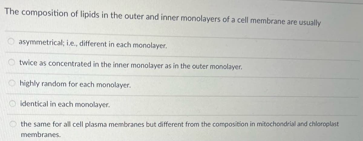 The composition of lipids in the outer and inner monolayers of a cell membrane are usually
asymmetrical; i.e., different in each monolayer.
twice as concentrated in the inner monolayer as in the outer monolayer.
highly random for each monolayer.
89
identical in each monolayer.
the same for all cell plasma membranes but different from the composition in mitochondrial and chloroplast
membranes.