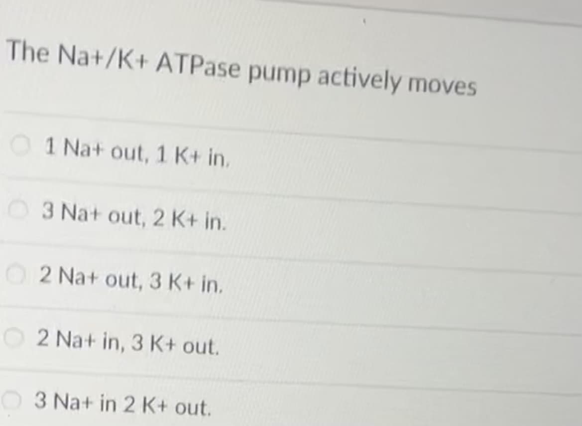 The Na+/K+ ATPase pump actively moves
1 Na+ out, 1 K+ in.
03 Na+ out, 2 K+ in.
2 Na+ out, 3 K+ in.
O2 Na+ in, 3 K+ out.
3 Na+ in 2 K+ out.