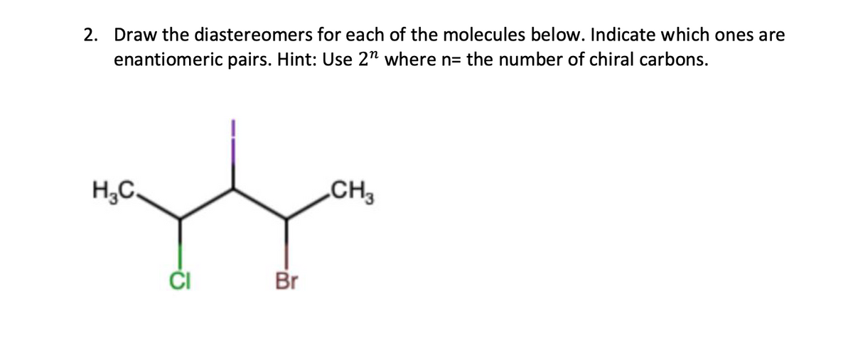 2. Draw the diastereomers for each of the molecules below. Indicate which ones are
enantiomeric pairs. Hint: Use 2" where n= the number of chiral carbons.
H₂C.
CI
Br
CH3