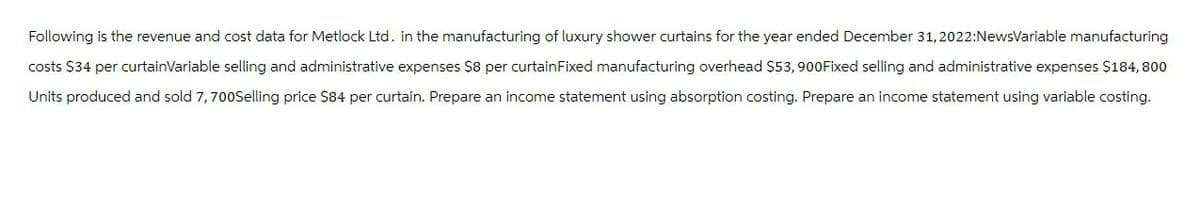 Following is the revenue and cost data for Metlock Ltd. in the manufacturing of luxury shower curtains for the year ended December 31, 2022:NewsVariable manufacturing
costs $34 per curtainVariable selling and administrative expenses $8 per curtain Fixed manufacturing overhead $53,900Fixed selling and administrative expenses $184,800
Units produced and sold 7, 700Selling price $84 per curtain. Prepare an income statement using absorption costing. Prepare an income statement using variable costing.