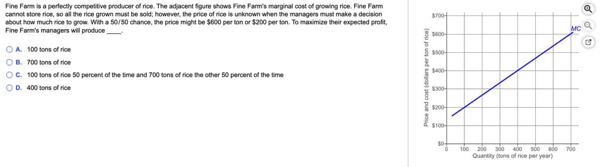 Fine Farm is a perfectly competitive producer of rice. The adjacent figure shows Fine Farm's marginal cost of growing rice. Fine Farm
cannot store rice, so all the rice grown must be sold; however, the price of rice is unknown when the managers must make a decision
about how much rice to grow. With a 50/50 chance, the price might be $600 per ton or $200 per ton. To maximize their expected profit,
Fine Farm's managers will produce
A. 100 tons of rice
B. 700 tons of rice
OC. 100 tons of rice 50 percent of the time and 700 tons of rice the other 50 percent of the time
OD. 400 tons of rice
Price and cost (dollars per ton of rice)
$700+
$600-
$500-
$400-
$300-
$200-
$100-
$0+
0
100
200 300 400 500 600 700
Quantity (tons of rice per year)
Q
MCQ
♫
