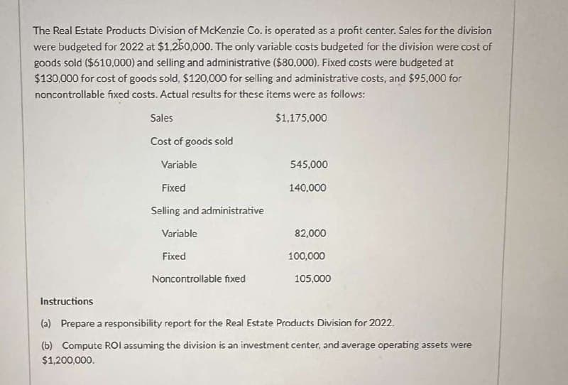 The Real Estate Products Division of McKenzie Co. is operated as a profit center. Sales for the division
were budgeted for 2022 at $1,250,000. The only variable costs budgeted for the division were cost of
goods sold ($610,000) and selling and administrative ($80,000). Fixed costs were budgeted at
$130,000 for cost of goods sold, $120,000 for selling and administrative costs, and $95,000 for
noncontrollable fixed costs. Actual results for these items were as follows:
Instructions
Sales
$1,175,000
Cost of goods sold
Variable
545,000
Fixed
140,000
Selling and administrative
Variable
82,000
Fixed
100,000
Noncontrollable fixed
105,000
(a) Prepare a responsibility report for the Real Estate Products Division for 2022.
(b) Compute ROI assuming the division is an investment center, and average operating assets were
$1,200,000.