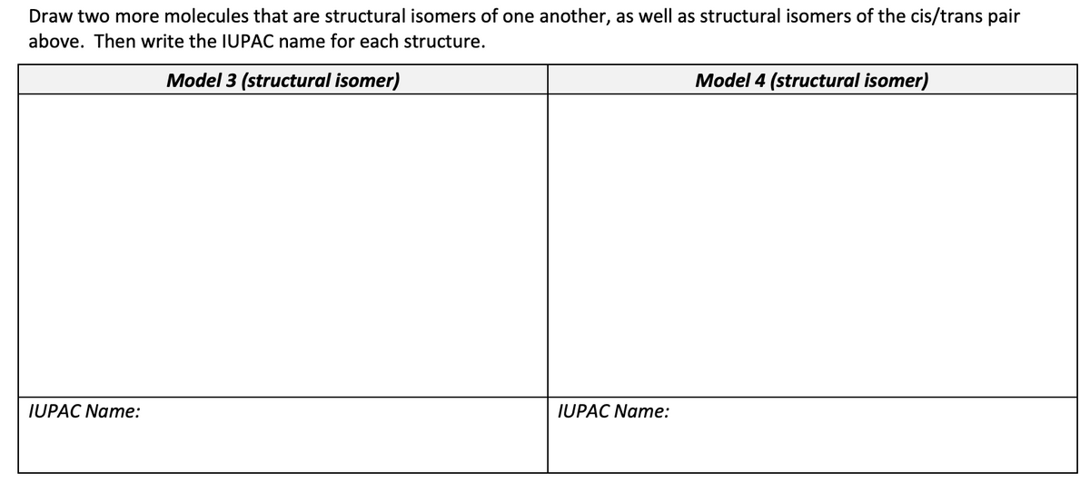 Draw two more molecules that are structural isomers of one another, as well as structural isomers of the cis/trans pair
above. Then write the IUPAC name for each structure.
Model 3 (structural isomer)
IUPAC Name:
IUPAC Name:
Model 4 (structural isomer)