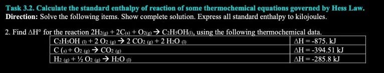 Task 3.2. Calculate the standard enthalpy of reaction of some thermochemical equations governed by Hess Law.
Direction: Solve the following items. Show complete solution. Express all standard enthalpy to kilojoules.
2. Find AH° for the reaction 2H2(g) + 2C(s) + O2(g) → C2H5OH(1), using the following thermochemical data.
C2H5OH (1) + 2 O2 (g) 2 CO2 (g) + 2 H₂O (1)
ΔΗ = -875. kJ
C(s) + O2(g) → CO2 (g)
H2(g) + 1/2O2(g) → H₂O (1)
AH = -394.51 kJ
AH = -285.8 kJ