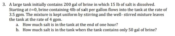 3. A large tank initially contains 200 gal of brine in which 15 lb of salt is dissolved.
Starting at t=0, brine containing 4lb of salt per gallon flows into the tank at the rate of
3.5 gpm. The mixture is kept uniform by stirring and the well-stirred mixture leaves
the tank at the rate of 4 gpm.
a. How much salt is in the tank at the end of one hour?
b. How much salt is in the tank when the tank contains only 50 gal of brine?