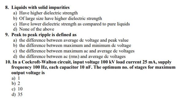 8. Liquids with solid impurities
a) Have higher dielectric strength
b) Of large size have higher dielectric strength
c) Have lower dielectric strength as compared to pure liquids
d) None of the above
9. Peak to peak ripple is defined as
a) the difference between average de voltage and peak value
b) the difference between maximum and minimum de voltage
c) the difference between maximum ac and average de voltages
d) the difference between ac (rms) and average de voltages
10. In a Cockroft-Walton circuit, input voltage 100 kV load current 25 mA, supply
frequency 100 Hz, each capacitor 10 nF. The optimum no. of stages for maximum
output voltage is
a) 1
b) 2
c) 10
d) 35
