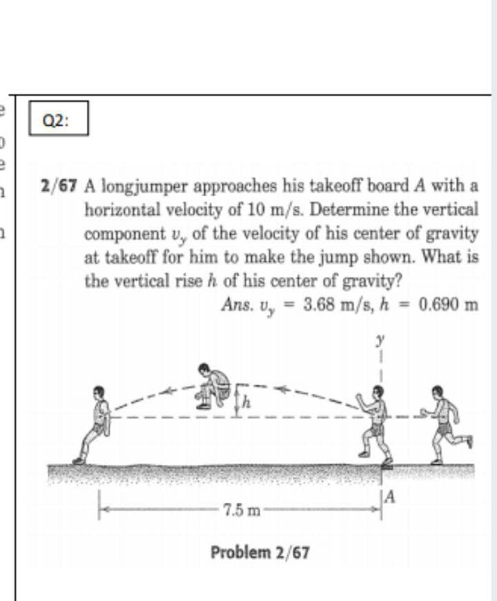 Q2:
2/67 A longjumper approaches his takeoff board A with a
horizontal velocity of 10 m/s. Determine the vertical
component u, of the velocity of his center of gravity
at takeoff for him to make the jump shown. What is
the vertical rise h of his center of gravity?
Ans. u, = 3.68 m/s, h = 0.690 m
%3D
y
7.5 m
Problem 2/67
