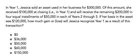In Year 1, Jessica sold an asset used in her business for $300,000. Of this amount, she
received $100,000 at closing (i.e., in Year 1) and will receive the remaining $200,000 in
four equal installments of $50,000 in each of Years 2 through 5. If her basis in the asset
was $120,000, how much gain or (loss) will Jessica recognize Year 1 as a result of this
transaction?
。 $0
o $36,000
o $50,000
o $60,000
o $150,000