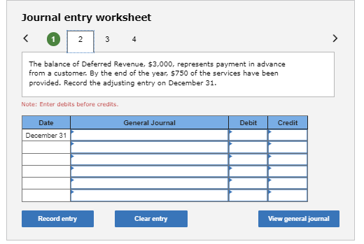 Journal entry worksheet
<
2
Date
December 31
3
The balance of Deferred Revenue, $3,000, represents payment in advance
from a customer. By the end of the year, $750 of the services have been
provided. Record the adjusting entry on December 31.
Note: Enter debits before credits.
Record entry
4
General Journal
Clear entry
Debit
Credit
View general journal