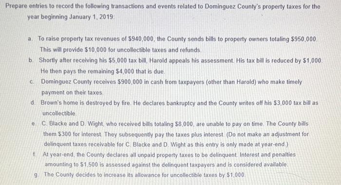 Prepare entries to record the following transactions and events related to Dominguez County's property taxes for the
year beginning January 1, 2019:
a. To raise property tax revenues of $940,000, the County sends bills to property owners totaling $950,000.
This will provide $10,000 for uncollectible taxes and refunds.
b. Shortly after receiving his $5,000 tax bill, Harold appeals his assessment. His tax bill is reduced by $1,000.
He then pays the remaining $4,000 that is due.
c. Dominguez County receives $900,000 in cash from taxpayers (other than Harold) who make timely
payment on their taxes.
d. Brown's home is destroyed by fire. He declares bankruptcy and the County writes off his $3,000 tax bill as
uncollectible
e. C. Blacke and D. Wight, who received bills totaling $8,000, are unable to pay on time. The County bills
them $300 for interest. They subsequently pay the taxes plus interest. (Do not make an adjustment for
delinquent taxes receivable for C. Blacke and D. Wight as this entry is only made at year-end.)
f. At year-end, the County declares all unpaid property taxes to be delinquent. Interest and penalties
amounting to $1,500 is assessed against the delinquent taxpayers and is considered available.
g. The County decides to increase its allowance for uncollectible taxes by $1,000.