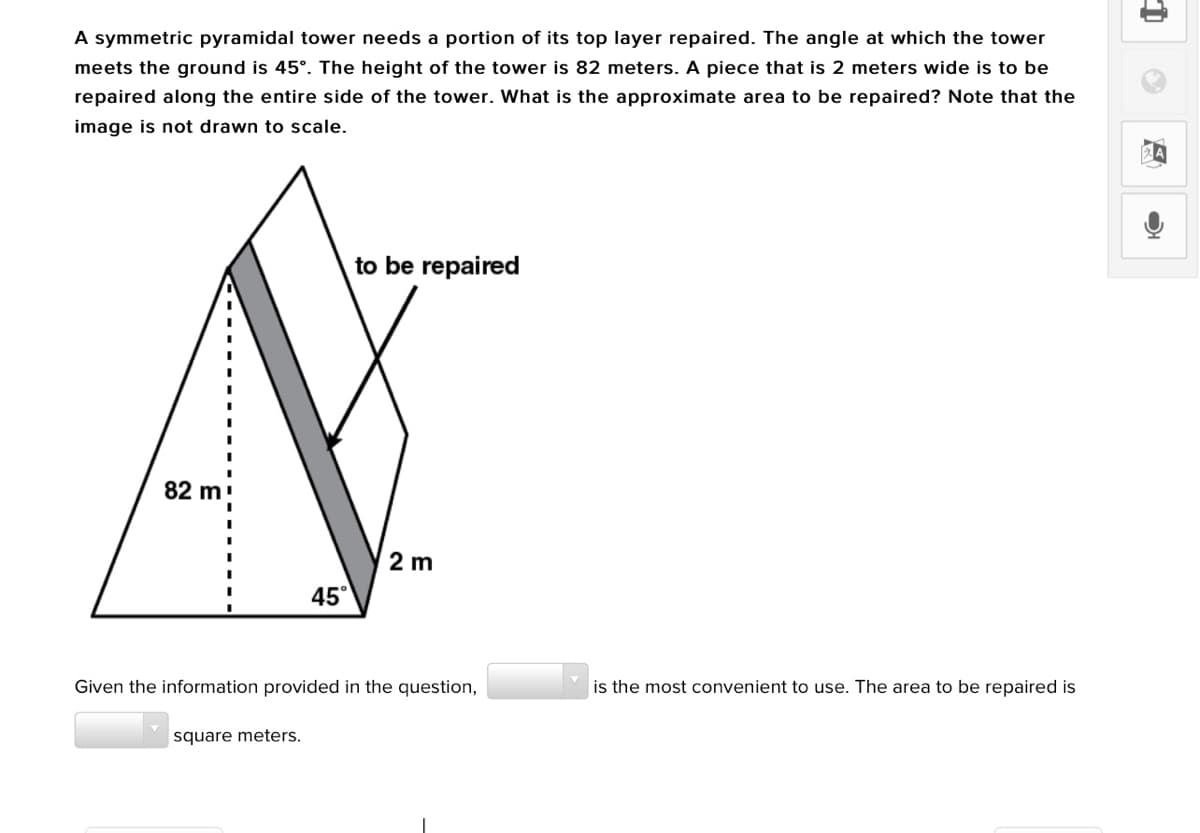 A symmetric pyramidal tower needs a portion of its top layer repaired. The angle at which the tower
meets the ground is 45°. The height of the tower is 82 meters. A piece that is 2 meters wide is to be
repaired along the entire side of the tower. What is the approximate area to be repaired? Note that the
image is not drawn to scale.
to be repaired
82 m
2 m
45°
Given the information provided in the question,
is the most convenient to use. The area to be repaired is
square meters.
