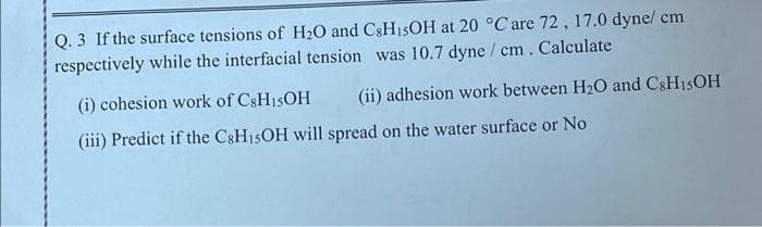 Q. 3 If the surface tensions of H₂O and C8H₁5OH at 20 °C are 72, 17.0 dyne/ cm
respectively while the interfacial tension was 10.7 dyne / cm. Calculate
(i) cohesion work of C8H15OH (ii) adhesion work between H₂O and C8H15OH
(iii) Predict if the C8H15OH will spread on the water surface or No