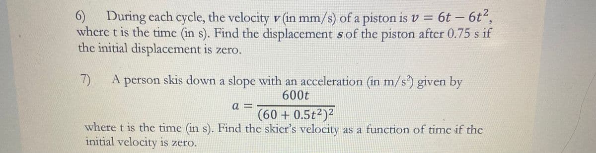 6)
During each cycle, the velocity v (in mm/s) of a piston is v = 6t - 6t²,
where t is the time (in s). Find the displacement s of the piston after 0.75 s if
the initial displacement is zero.
7)
A person skis down a slope with an acceleration (in m/s²) given by
600t
a =
(60 + 0.5t2)²
where t is the time (in s). Find the skier's velocity as a function of time if the
initial velocity is zero.