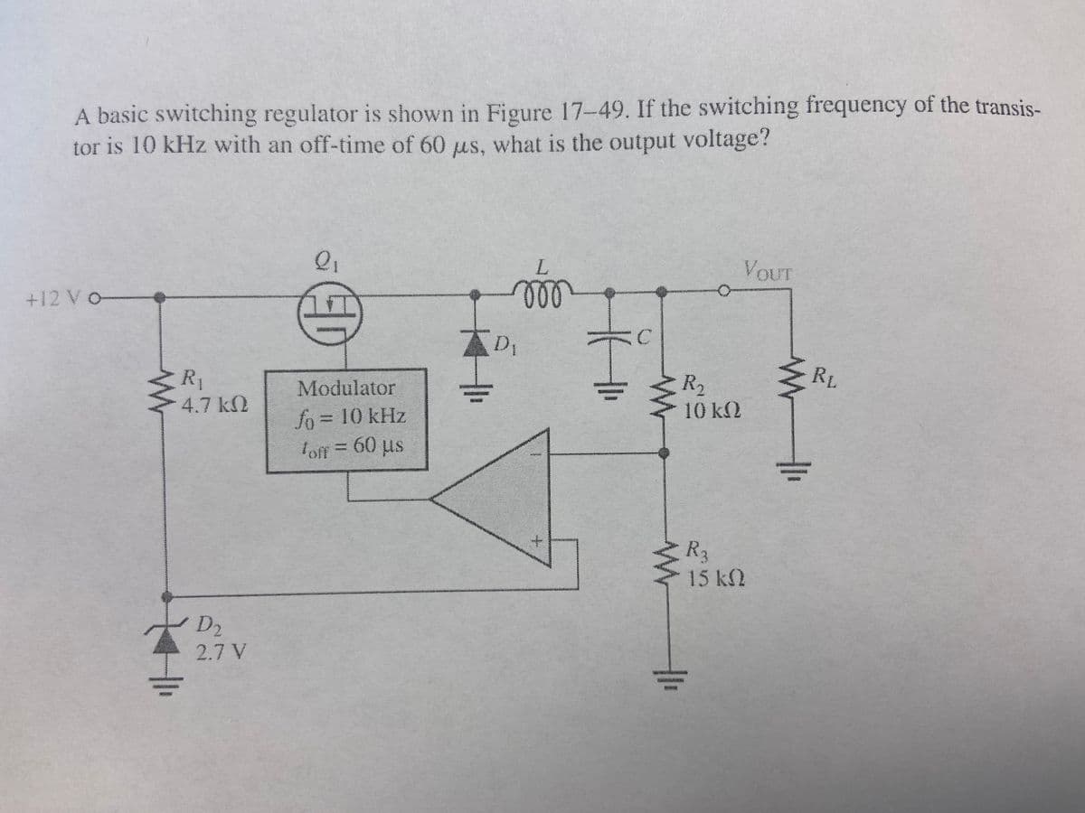 A basic switching regulator is shown in Figure 17-49. If the switching frequency of the transis-
tor is 10 kHz with an off-time of 60 us, what is the output voltage?
+12 VO-
ww
R₁
4.7 kQ
D₂
2.7 V
2₁
DD
Modulator
fo = 10 kHz
off = 60 µs
L
ото
D₁
GörgütührAttäälizasteitärdheit
C
I
mwam
www
R₂
10 ΚΩ
R₂
VouT
15 ΚΩ
www
RL