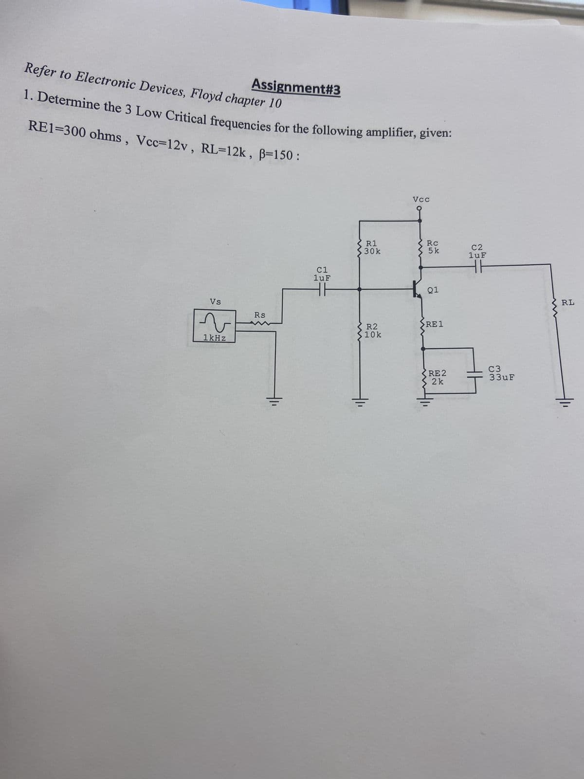 Assignment#3
Refer to Electronic Devices, Floyd chapter 10
1. Determine the 3 Low Critical frequencies for the following amplifier, given:
RE1-300 ohms, Vcc=12v, RL=12k, B=150:
Vs
v
1kHz
Rs
C1
luF
R1
30k
R2
10k
Vcc
Rc
5k
Q1
>RE1
RE 2
2 k
C2
1uF
C3
33uF
RL