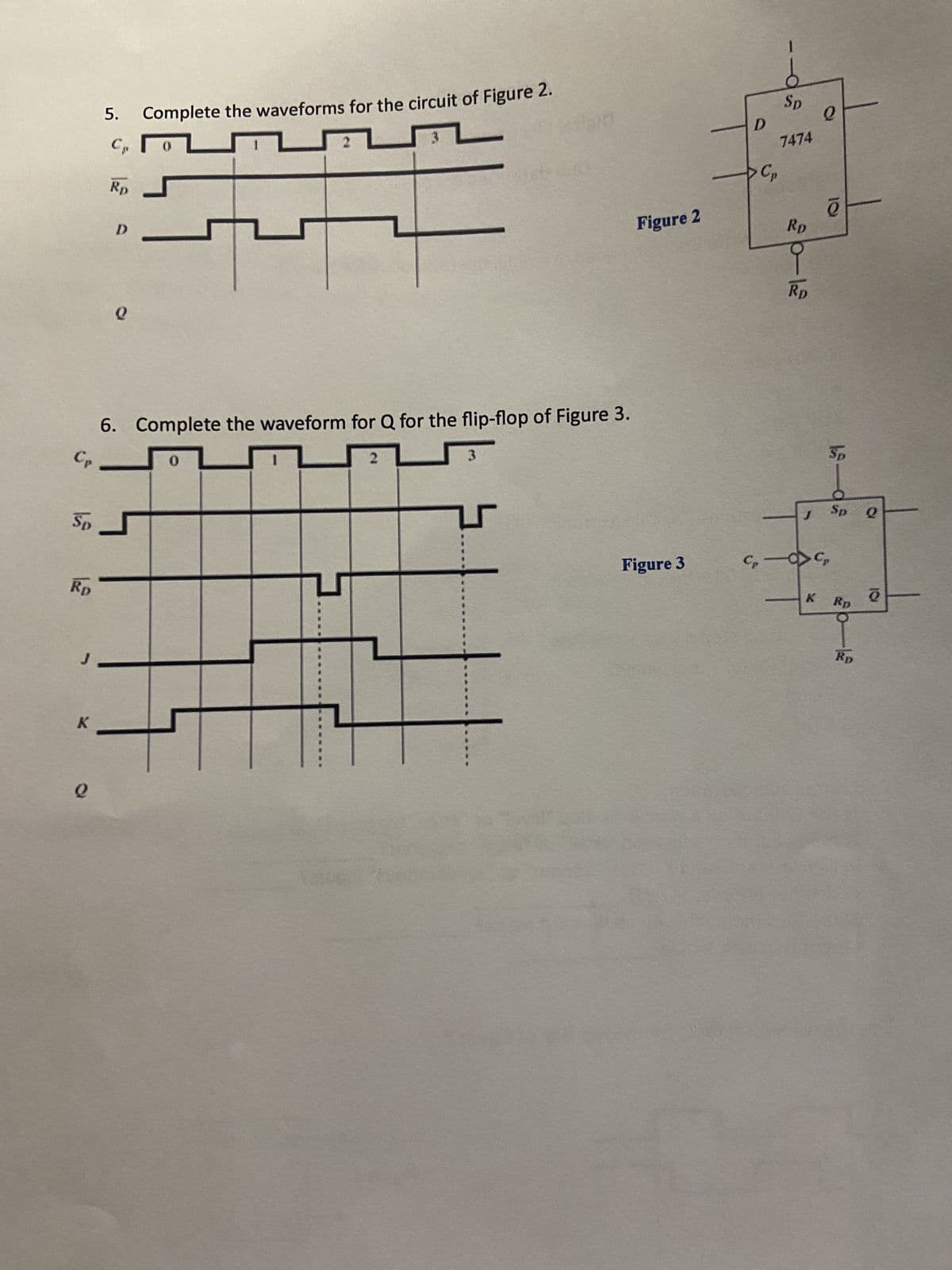 Rp
5. Complete the waveforms for the circuit of Figure 2.
Cp
Rp
#
Sp.
K
0
D
6. Complete the waveform for Q for the flip-flop of Figure 3.
Cp
0
0
14
0
310
3
Figure 2
Figure 3
D
- Cp
1
Sp
7474
30-13
RD
9
RD
J
Q
5645
e
Sp
Sp
Rp
Rp
Q
Q