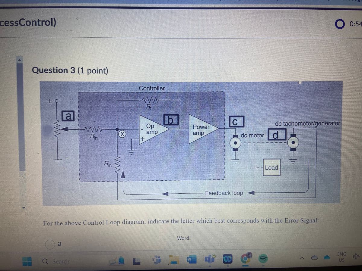 cessControl)
Question 3 (1 point)
+
ww
a
www
Controller
ww
R
Op
amp
b
Rin
+
Rin
ww
C
Power
amp
O 0:54
dc tachometer/generator
dc motor d
Feedback loop
Load
For the above Control Loop diagram, indicate the letter which best corresponds with the Error Signal:
a
Word
Q Search
W
00
ENG
US
#