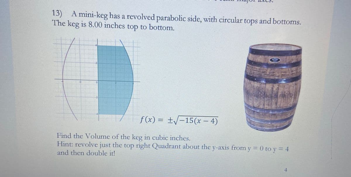 13) A mini-keg has a revolved parabolic side, with circular tops and bottoms.
The keg is 8.00 inches top to bottom.
-2
0
2
f(x) = ±√√-15(x-4)
Find the Volume of the keg in cubic inches.
Hint: revolve just the top right Quadrant about the y-axis from y = 0 to y = 4
and then double it!
4