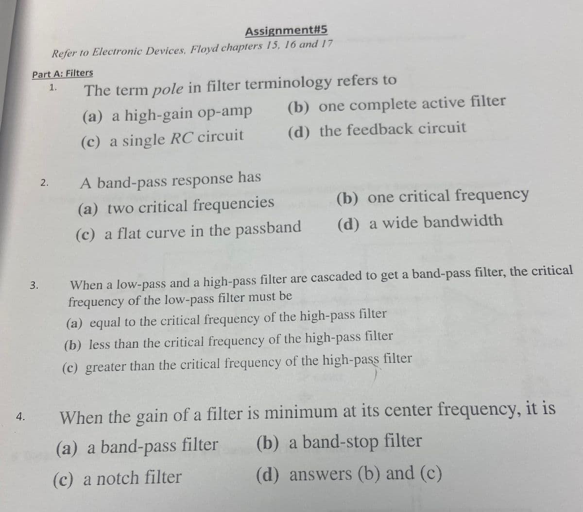 4.
Part A: Filters
1.
3.
Assignment#5
Refer to Electronic Devices, Floyd chapters 15, 16 and 17
2.
The term pole in filter terminology refers to
(a) a high-gain op-amp
(c) a single RC circuit
(b) one complete active filter
(d) the feedback circuit
A band-pass response has
(a) two critical frequencies
(c) a flat curve in the passband
(b) one critical frequency
(d) a wide bandwidth
When a low-pass and a high-pass filter are cascaded to get a band-pass filter, the critical
frequency of the low-pass filter must be
(a) equal to the critical frequency of the high-pass filter
(b) less than the critical frequency of the high-pass filter
(c) greater than the critical frequency of the high-pass filter
When the gain of a filter is minimum at its center frequency, it is
(a) a band-pass filter
(b) a band-stop filter
(c) a notch filter
(d) answers (b) and (c)