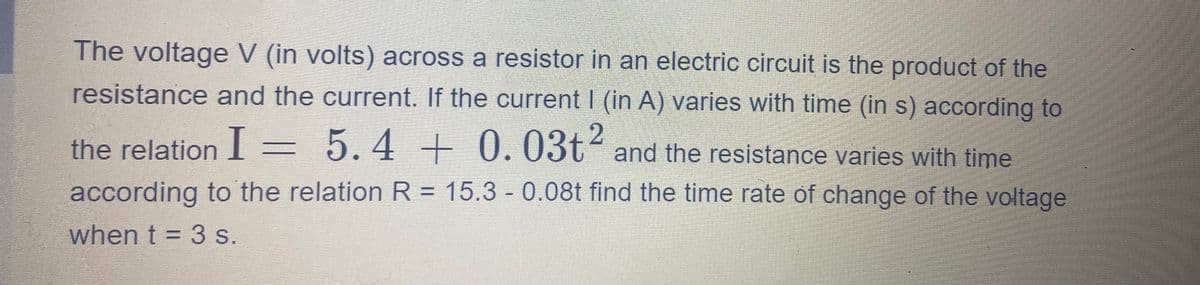 The voltage V (in volts) across a resistor in an electric circuit is the product of the
resistance and the current. If the current | (in A) varies with time (in s) according to
the relation I = 5.4
5.4 + 0.03t2 and the resistance varies with time
according to the relation R = 15.3 - 0.08t find the time rate of change of the voltage
when t = 3 s.