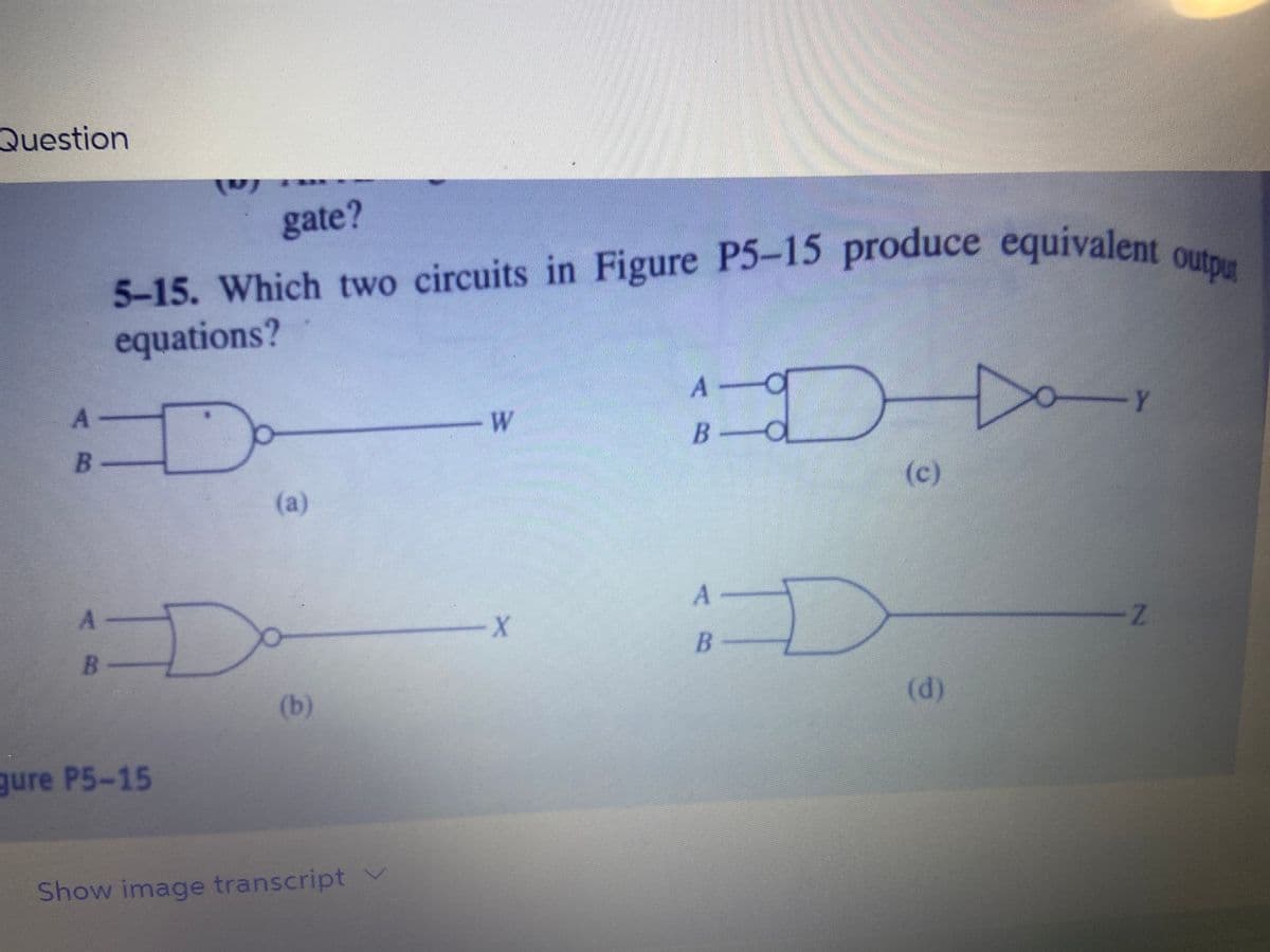 Question
A-
5-15. Which two circuits in Figure P5-15 produce equivalent output
equations?
Da
B-
A
B
D
gate?
gure P5-15
(a)
(b)
Show image transcript v
W
-X
B
A O
B-d
I
(c)
A
В
D
WOCHONGACRE
(d)
-Y
Z