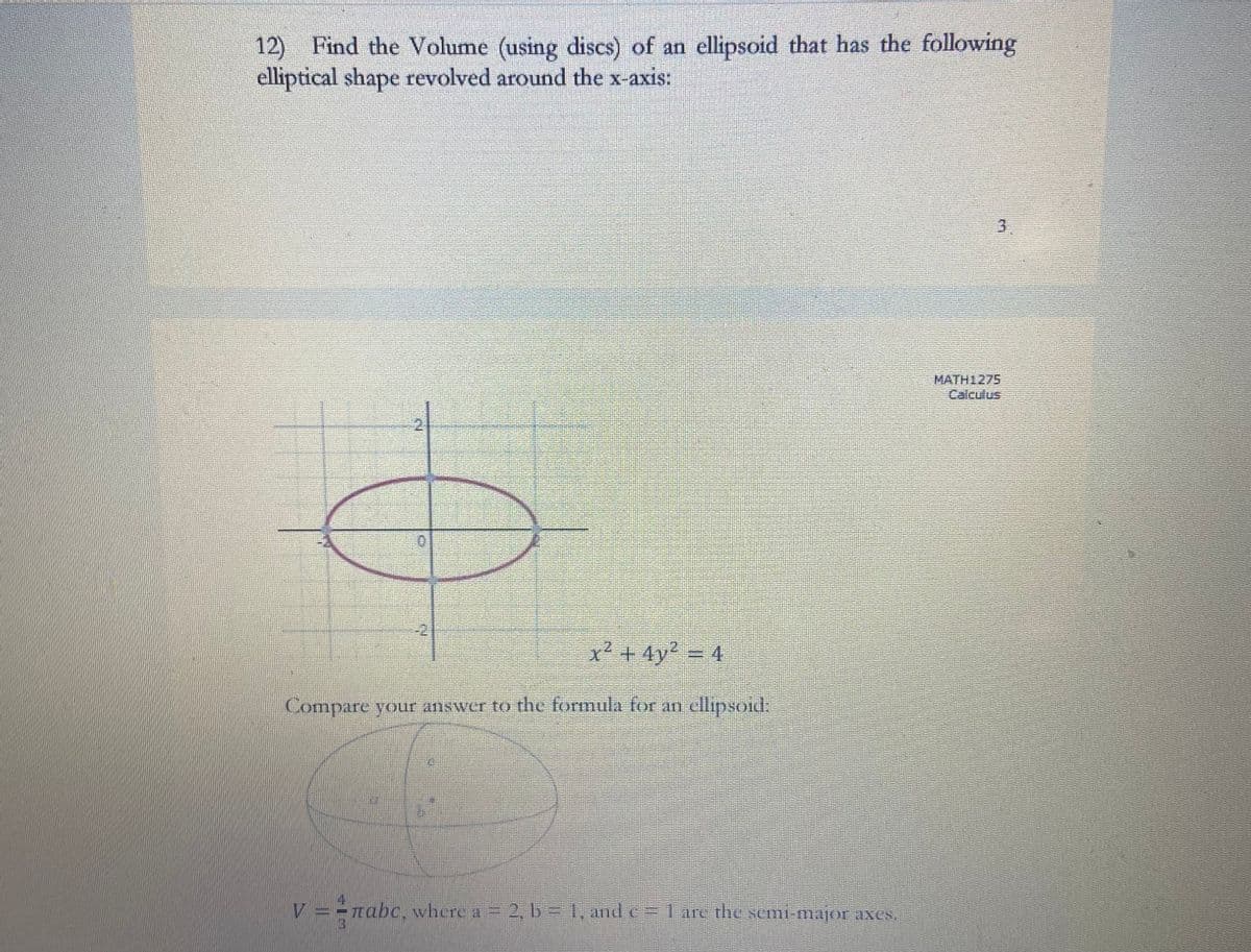 12) Find the Volume (using discs) of an ellipsoid that has the following
elliptical shape revolved around the x-axis:
0
-2
x²+4y² = 4
Compare your answer to the formula for an ellipsoid:
V ==πabc, where a = 2, b = 1, and c = 1 are the semi-major axes.
MATH1275
Calculus
3