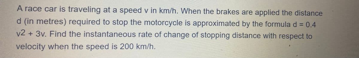 A race car is traveling at a speed v in km/h. When the brakes are applied the distance
d (in metres) required to stop the motorcycle is approximated by the formula d = 0.4
v2 + 3v. Find the instantaneous rate of change of stopping distance with respect to
velocity when the speed is 200 km/h.