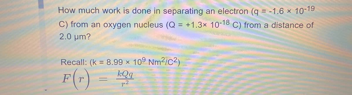 10-19
How much work is done in separating an electron (q = -1.6 ×
C) from an oxygen nucleus (Q = +1.3x 10-18 C) from a distance of
2.0 μm?
Recall: (k = 8.99 x 109 Nm2/C2)
F(r) = 1Q
kQq
r2
