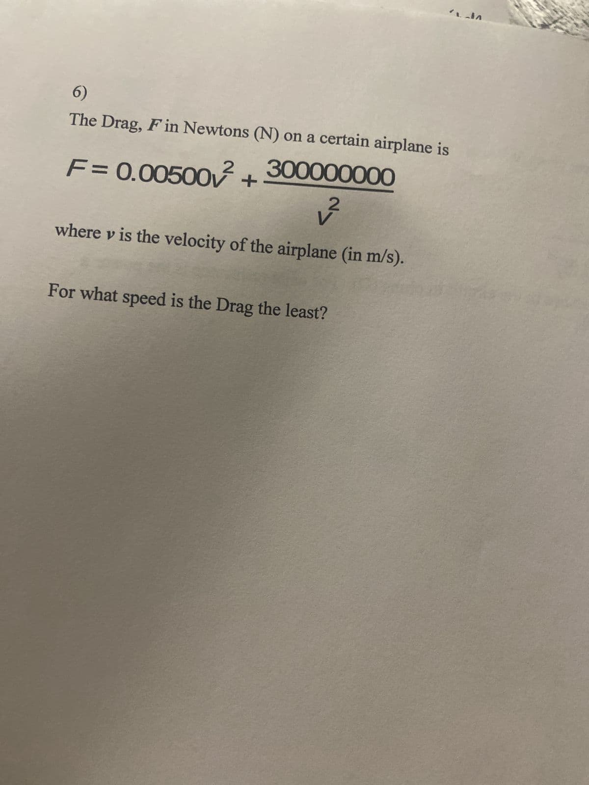 6)
The Drag, F in Newtons (N) on a certain airplane is
F= 0.00500² +
300000000
where v is the velocity of the airplane (in m/s).
For what speed is the Drag the least?