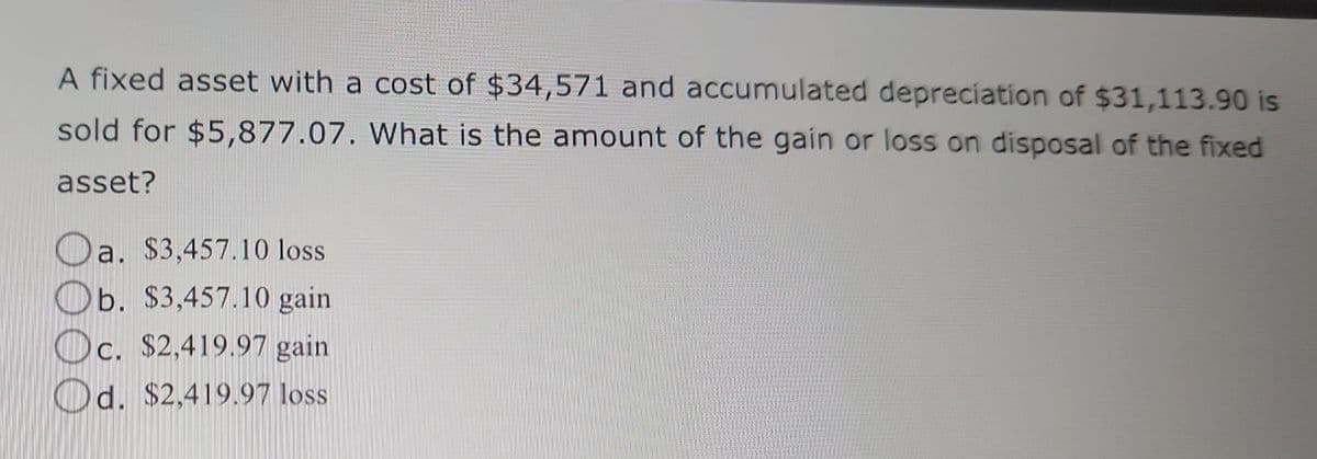 A fixed asset with a cost of $34,571 and accumulated depreciation of $31,113.90 is
sold for $5,877.07. What is the amount of the gain or loss on disposal of the fixed
asset?
Oa. $3,457.10 loss
Ob. $3,457.10 gain
Oc. $2,419.97 gain
Od. $2,419.97 loss