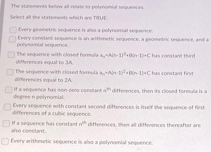 The statements below all relate to polynomial sequences.
Select all the statements which are TRUE.
Every geometric sequence is also a polynomial sequence.
Every constant sequence is an arithmetic sequence, a geometric sequence, and a
polynomial sequence.
The sequence with closed formula an-A(n-1)3+B(n-1)+C has constant third
differences equal to 3A.
The sequence with closed formula an-A(n-1)2+B(n-1)+C has constant first
differences equal to 2A.
If a sequence has non-zero constant nth differences, then its closed formula is a
degree n polynomial.
Every sequence with constant second differences is itself the sequence of first
differences of a cubic sequence.
If a sequence has constant nth differences, then all differences thereafter are
also constant.
Every arithmetic sequence is also a polynomial sequence.
