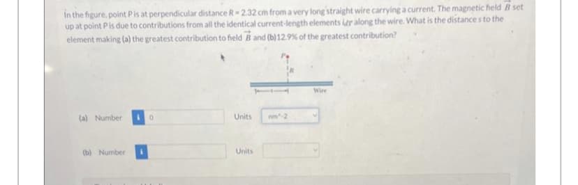 in the figure, point P is at perpendicular distance R-2.32 cm from a very long straight wire carrying a current. The magnetic field B set
up at point P is due to contributions from all the identical current-length elements idr along the wire. What is the distances to the
element making (a) the greatest contribution to field B and (b) 12.9% of the greatest contribution?
(a) Number
(b) Number
0
Units
Units
Wire