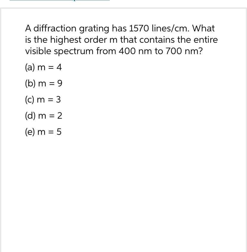 A diffraction grating has 1570 lines/cm. What
is the highest order m that contains the entire
visible spectrum from 400 nm to 700 nm?
(a) m = 4
(b) m = 9
(c) m = 3
(d) m = 2
(e) m = 5